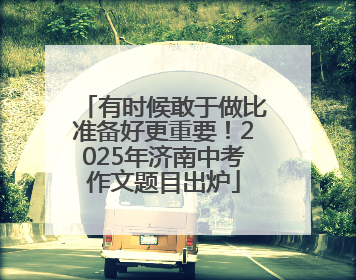有时候敢于做比准备好更重要！2025年济南中考作文题目出炉