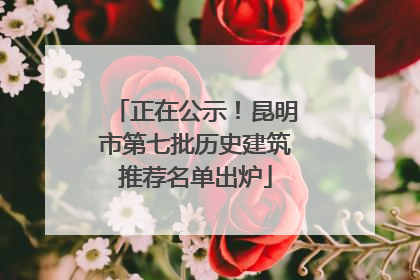 正在公示！昆明市第七批历史建筑推荐名单出炉