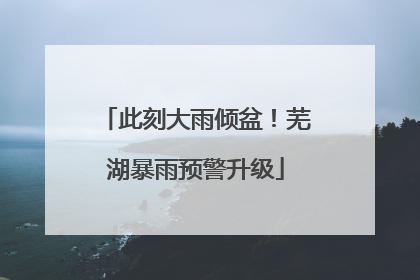此刻大雨倾盆！芜湖暴雨预警升级