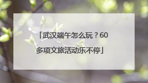 武汉端午怎么玩？60多项文旅活动乐不停
