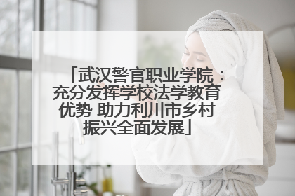 武汉警官职业学院：充分发挥学校法学教育优势 助力利川市乡村振兴全面发展