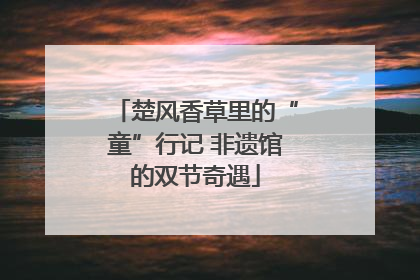 楚风香草里的“童”行记 非遗馆的双节奇遇