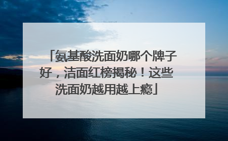 氨基酸洗面奶哪个牌子好，洁面红榜揭秘！这些洗面奶越用越上瘾