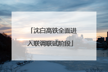 沈白高铁全面进入联调联试阶段