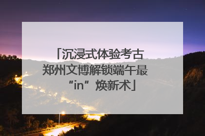 沉浸式体验考古 郑州文博解锁端午最“in”焕新术