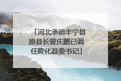 河北承德丰宁县原县长曾庆鹏已调任隆化县委书记