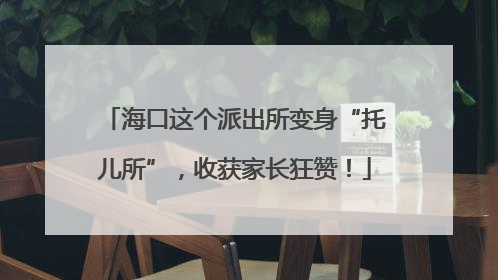 海口这个派出所变身“托儿所”，收获家长狂赞！