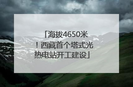 海拔4650米！西藏首个塔式光热电站开工建设