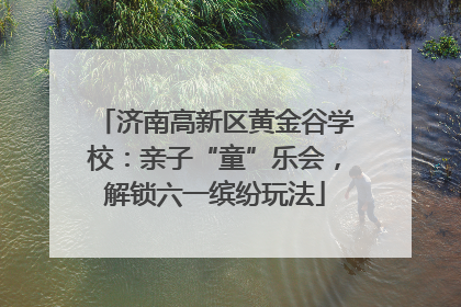 济南高新区黄金谷学校：亲子“童”乐会，解锁六一缤纷玩法