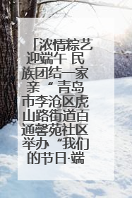 浓情粽艺迎端午 民族团结一家亲“ 青岛市李沧区虎山路街道百通馨苑社区举办“我们的节日·端午“主题活动