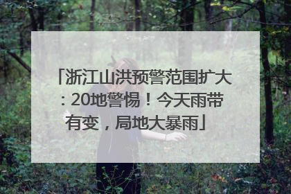 浙江山洪预警范围扩大：20地警惕！今天雨带有变，局地大暴雨