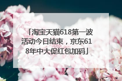 淘宝天猫618第一波活动今日结束，京东618年中大促红包加码
