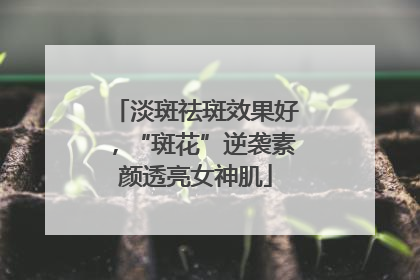 淡斑祛斑效果好，“斑花”逆袭素颜透亮女神肌