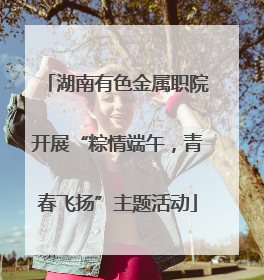 湖南有色金属职院开展“粽情端午，青春飞扬”主题活动