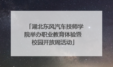 湖北东风汽车技师学院举办职业教育体验暨校园开放周活动