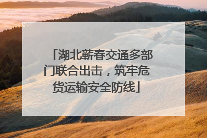 湖北蕲春交通多部门联合出击，筑牢危货运输安全防线