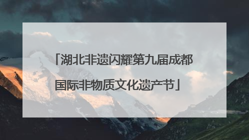 湖北非遗闪耀第九届成都国际非物质文化遗产节