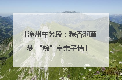 漳州车务段：粽香润童梦 “粽”享亲子情