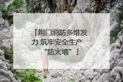 荆门消防多维发力 筑牢安全生产“防火墙”
