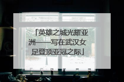 英雄之城光耀亚洲——写在武汉女足登顶亚冠之际