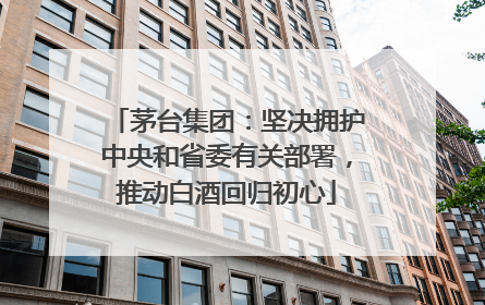 茅台集团：坚决拥护中央和省委有关部署，推动白酒回归初心