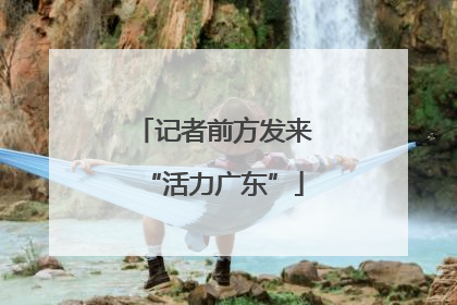 记者前方发来“活力广东”