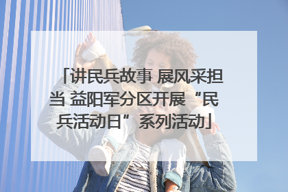 讲民兵故事 展风采担当 益阳军分区开展“民兵活动日”系列活动