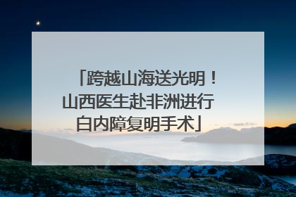 跨越山海送光明！山西医生赴非洲进行白内障复明手术