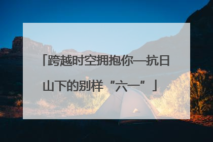 跨越时空拥抱你—抗日山下的别样“六一”