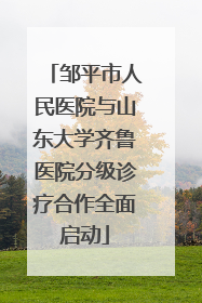 邹平市人民医院与山东大学齐鲁医院分级诊疗合作全面启动