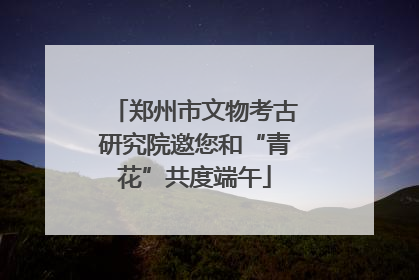 郑州市文物考古研究院邀您和“青花”共度端午