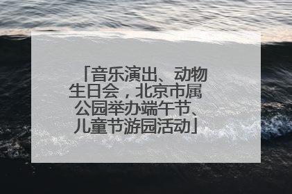 音乐演出、动物生日会，北京市属公园举办端午节、儿童节游园活动