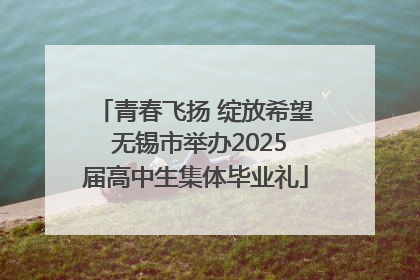 青春飞扬 绽放希望 无锡市举办2025届高中生集体毕业礼