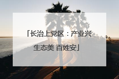 长治上党区：产业兴 生态美 百姓安