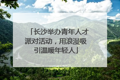长沙举办青年人才派对活动，用浪漫吸引温暖年轻人