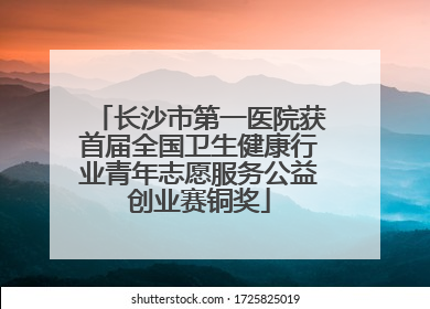 长沙市第一医院获首届全国卫生健康行业青年志愿服务公益创业赛铜奖