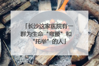 长沙这家医院有一群为生命“弯腰”和“托举”的人