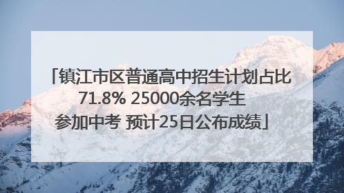 镇江市区普通高中招生计划占比71.8% 25000余名学生参加中考 预计25日公布成绩