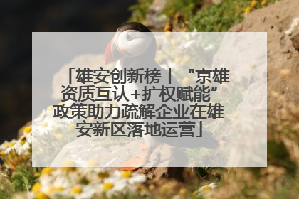 雄安创新榜丨“京雄资质互认+扩权赋能”政策助力疏解企业在雄安新区落地运营