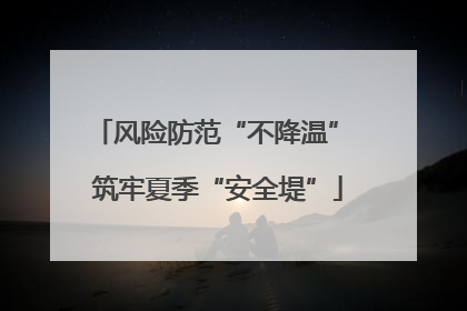 风险防范“不降温” 筑牢夏季“安全堤”