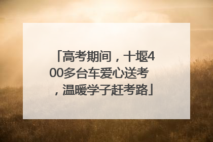 高考期间，十堰400多台车爱心送考，温暖学子赶考路