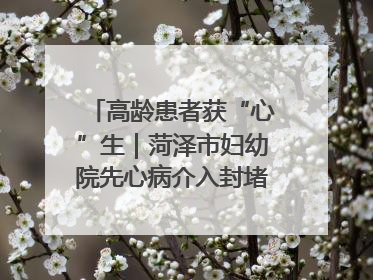 高龄患者获“心”生｜菏泽市妇幼院先心病介入封堵术实现技术突破