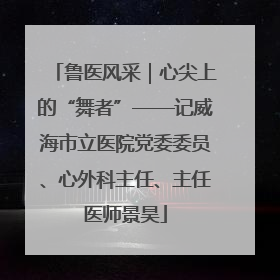 鲁医风采｜心尖上的“舞者”——记威海市立医院党委委员、心外科主任、主任医师景昊