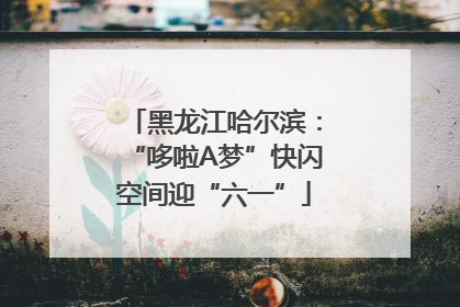 黑龙江哈尔滨：“哆啦A梦”快闪空间迎“六一”