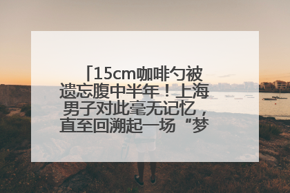 15cm咖啡勺被遗忘腹中半年！上海男子对此毫无记忆，直至回溯起一场“梦境”般的经历