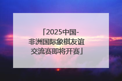 2025中国-非洲国际象棋友谊交流赛即将开赛