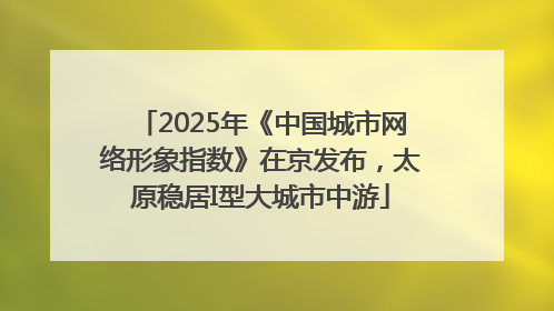 2025年《中国城市网络形象指数》在京发布，太原稳居I型大城市中游