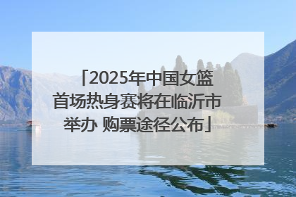 2025年中国女篮首场热身赛将在临沂市举办 购票途径公布