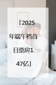 2025年端午档首日票房1.47亿