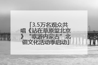 3.5万名观众共唱《站在草原望北京》“歌游内蒙古”北疆文化活动季启动